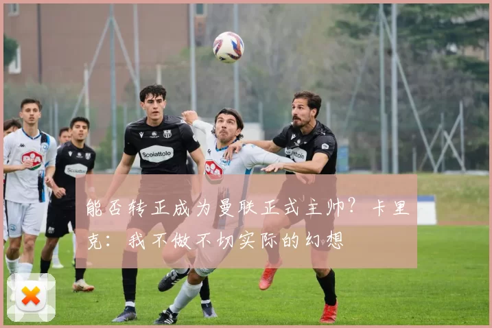 能否转正成为曼联正式主帅？卡里克：我不做不切实际的幻想