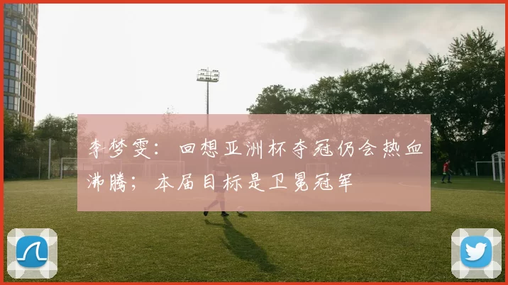 李梦雯：回想亚洲杯夺冠仍会热血沸腾；本届目标是卫冕冠军