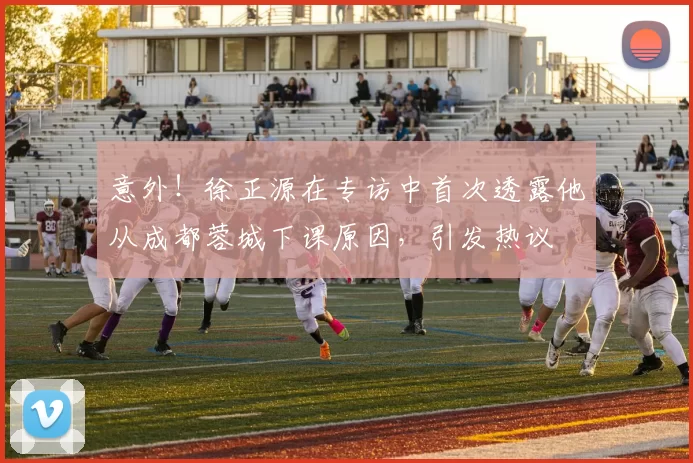 意外！徐正源在专访中首次透露他从成都蓉城下课原因，引发热议