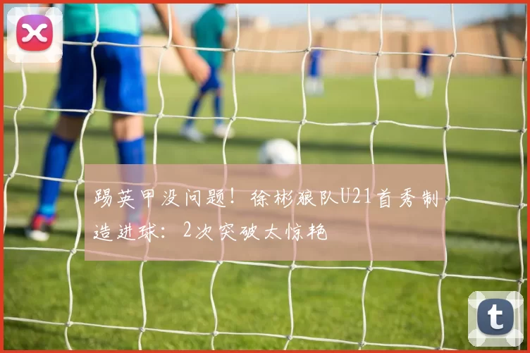 踢英甲没问题！徐彬狼队U21首秀制造进球：2次突破太惊艳